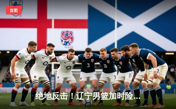 绝地反击！辽宁男篮加时险胜广东，总决赛大比分2-1领先